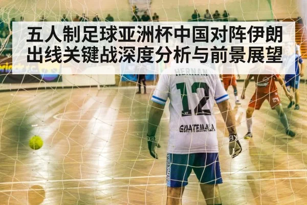 五人制足球亚洲杯中国对阵伊朗出线关键战深度分析与前景展望