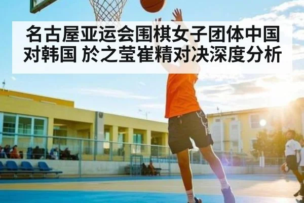 名古屋亚运会围棋女子团体中国对韩国 於之莹崔精对决深度分析