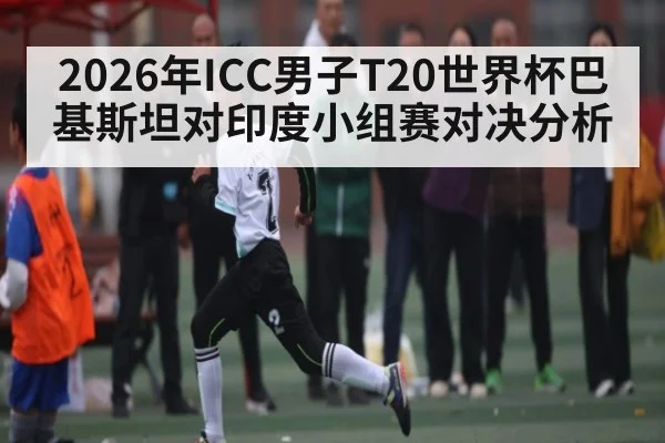 2026年ICC男子T20世界杯巴基斯坦对印度小组赛对决分析